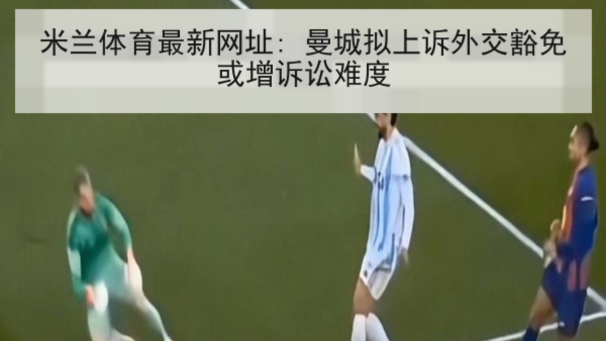 米兰体育最新网址: 曼城拟上诉外交豁免或增诉讼难度
